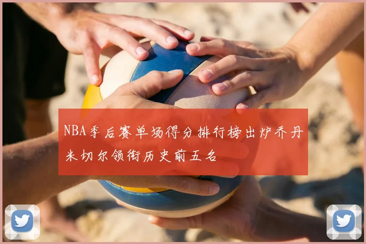 NBA季后赛单场得分排行榜出炉乔丹米切尔领衔历史前五名
