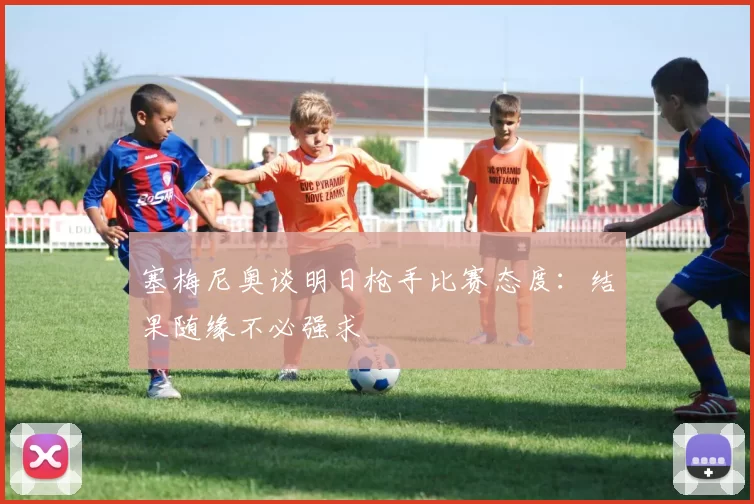 塞梅尼奥谈明日枪手比赛态度：结果随缘不必强求