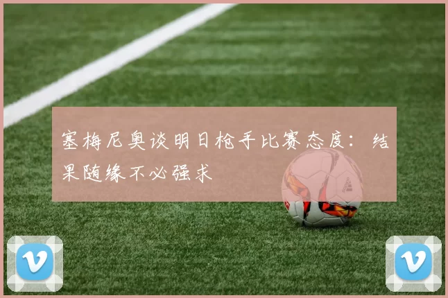 塞梅尼奥谈明日枪手比赛态度：结果随缘不必强求