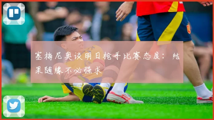 塞梅尼奥谈明日枪手比赛态度：结果随缘不必强求