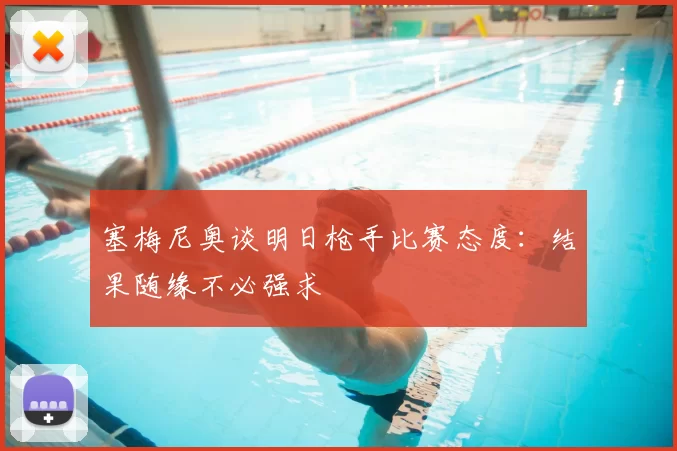 塞梅尼奥谈明日枪手比赛态度：结果随缘不必强求