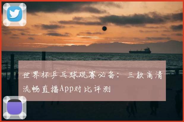 世界杯乒乓球观赛必备:三款高清流畅直播App对比评测