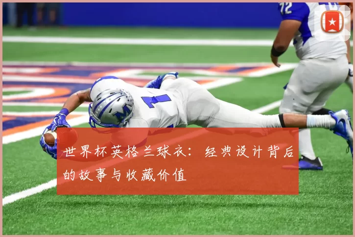 世界杯英格兰球衣：经典设计背后的故事与收藏价值