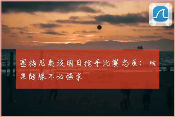 塞梅尼奥谈明日枪手比赛态度：结果随缘不必强求