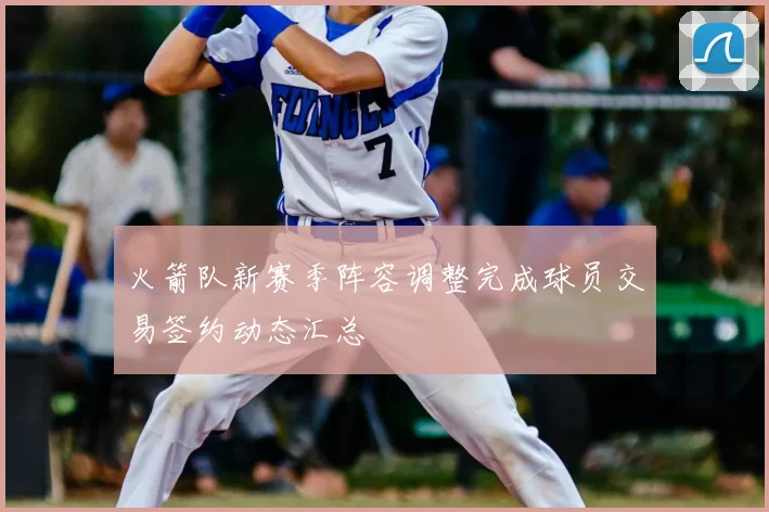 火箭队新赛季阵容调整完成球员交易签约动态汇总