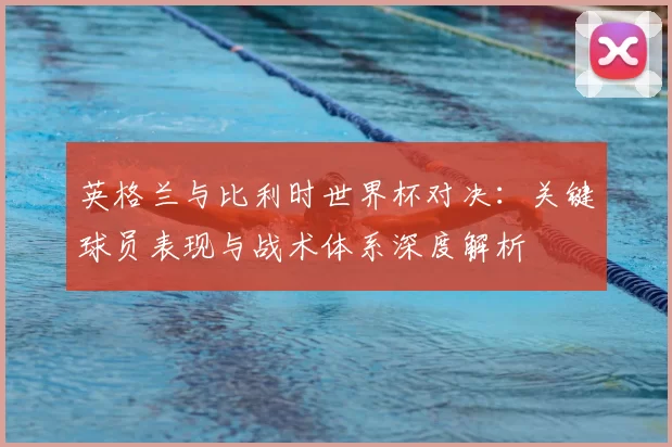 英格兰与比利时世界杯对决：关键球员表现与战术体系深度解析