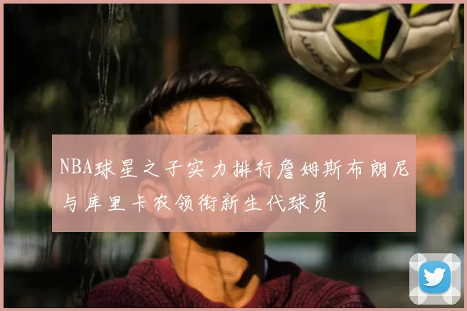 NBA球星之子实力排行詹姆斯布朗尼与库里卡农领衔新生代球员