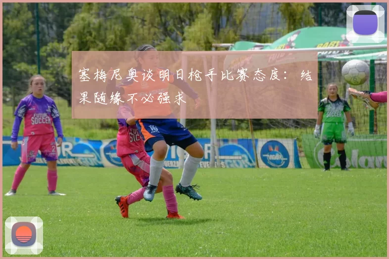 塞梅尼奥谈明日枪手比赛态度：结果随缘不必强求