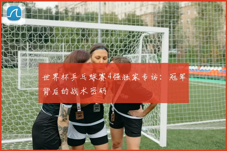 世界杯乒乓球赛4强独家专访：冠军背后的战术密码