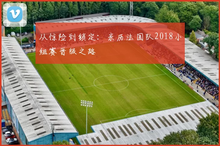 从惊险到锁定:亲历法国队2018小组赛晋级之路