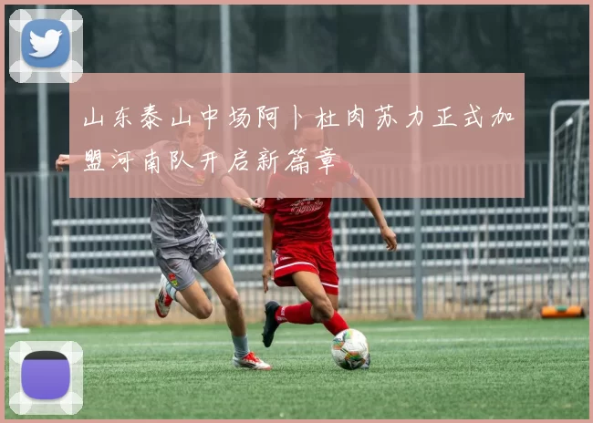 山东泰山中场阿卜杜肉苏力正式加盟河南队开启新篇章