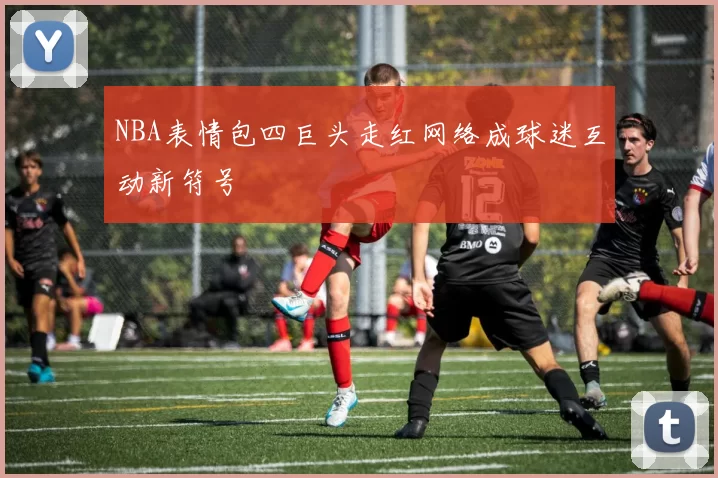 NBA表情包四巨头走红网络成球迷互动新符号