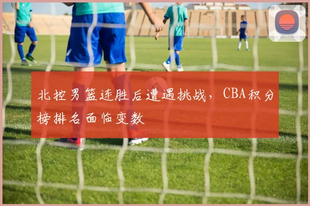 北控男篮连胜后遭遇挑战,CBA积分榜排名面临变数