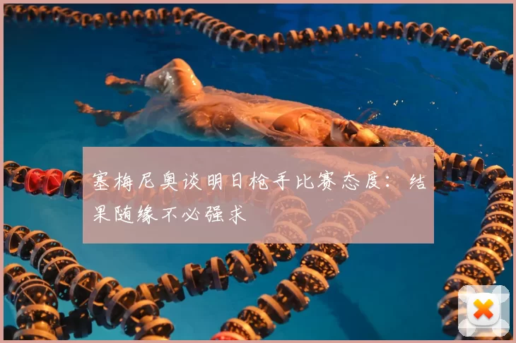 塞梅尼奥谈明日枪手比赛态度：结果随缘不必强求