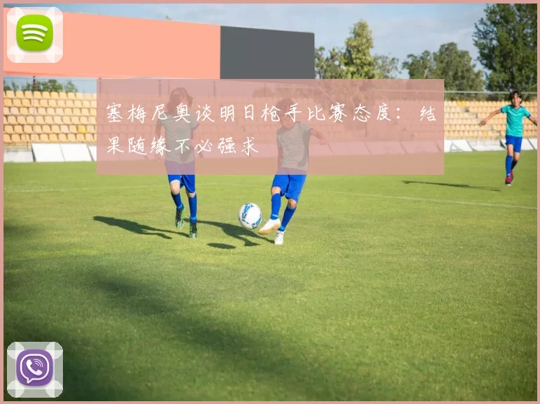 塞梅尼奥谈明日枪手比赛态度：结果随缘不必强求