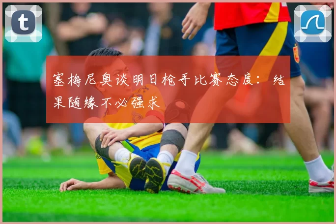 塞梅尼奥谈明日枪手比赛态度：结果随缘不必强求