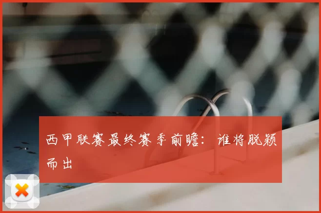西甲联赛最终赛季前瞻：谁将脱颖而出