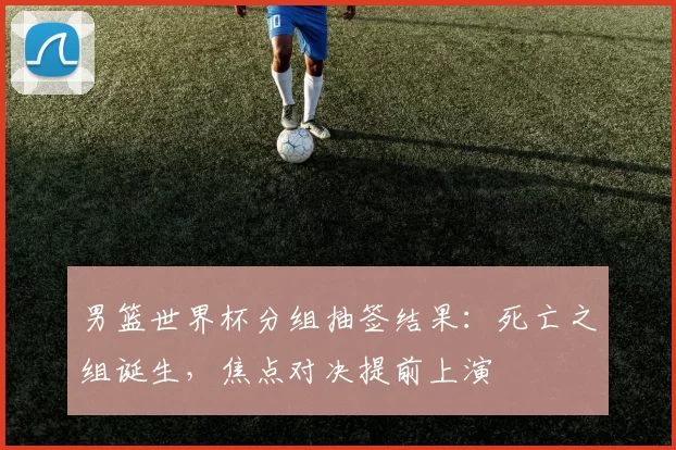 男篮世界杯分组抽签结果:死亡之组诞生,焦点对决提前上演