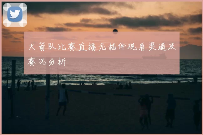 火箭队比赛直播无插件观看渠道及赛况分析
