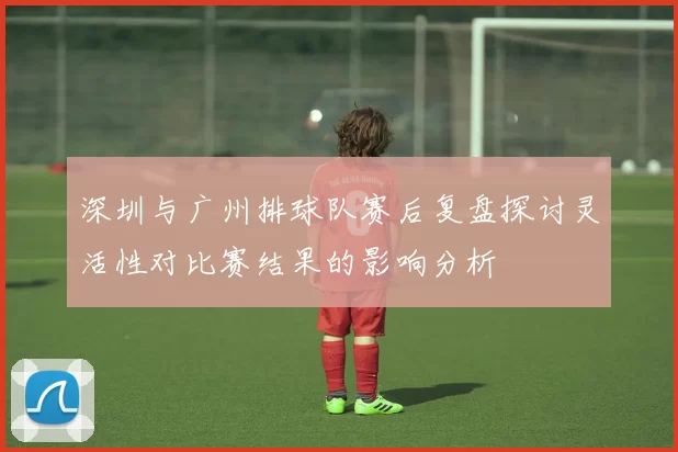 深圳与广州排球队赛后复盘探讨灵活性对比赛结果的影响分析