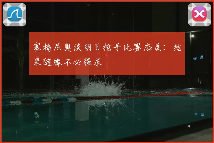 塞梅尼奥谈明日枪手比赛态度：结果随缘不必强求
