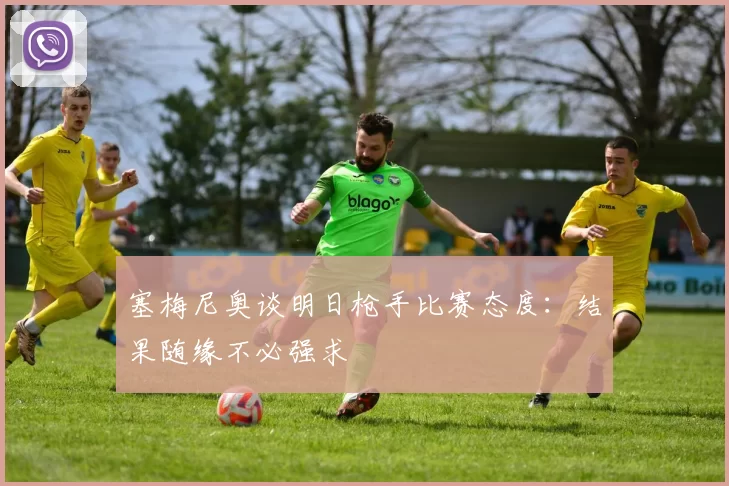 塞梅尼奥谈明日枪手比赛态度：结果随缘不必强求