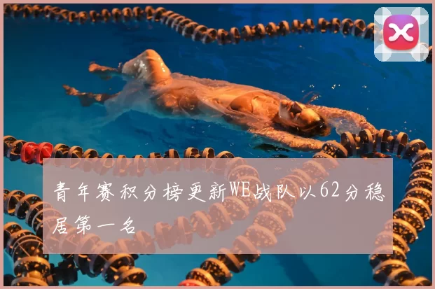 青年赛积分榜更新WE战队以62分稳居第一名