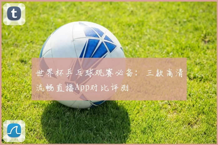 世界杯乒乓球观赛必备:三款高清流畅直播App对比评测