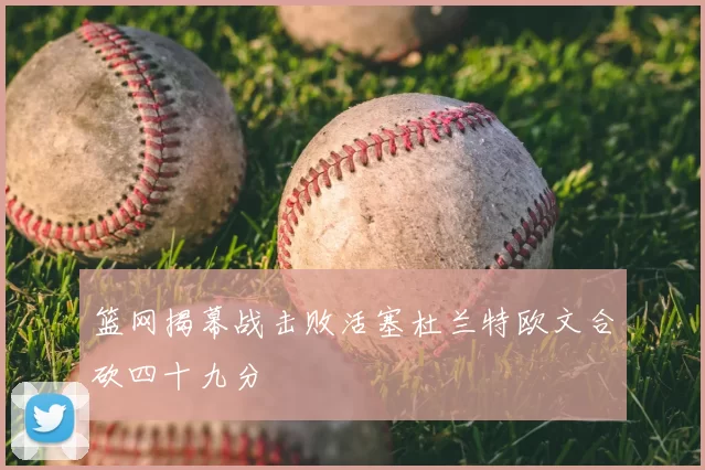 篮网揭幕战击败活塞杜兰特欧文合砍四十九分