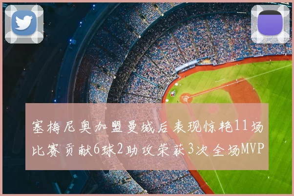 塞梅尼奥加盟曼城后表现惊艳11场比赛贡献6球2助攻荣获3次全场MVP