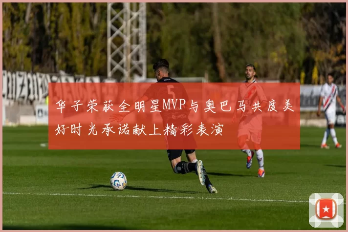 华子荣获全明星MVP与奥巴马共度美好时光承诺献上精彩表演
