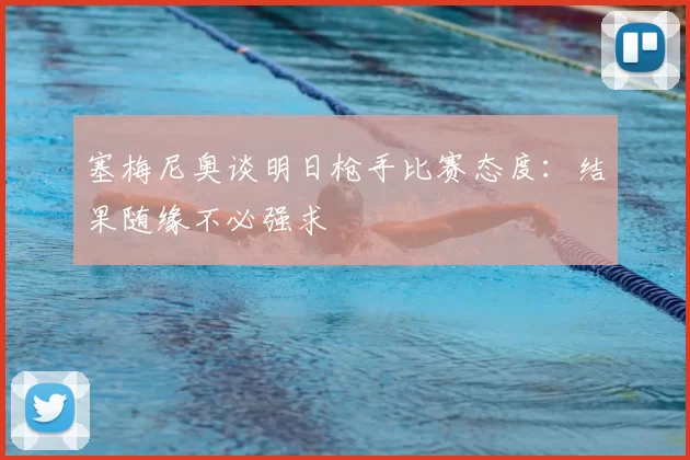 塞梅尼奥谈明日枪手比赛态度：结果随缘不必强求