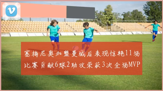 塞梅尼奥加盟曼城后表现惊艳11场比赛贡献6球2助攻荣获3次全场MVP