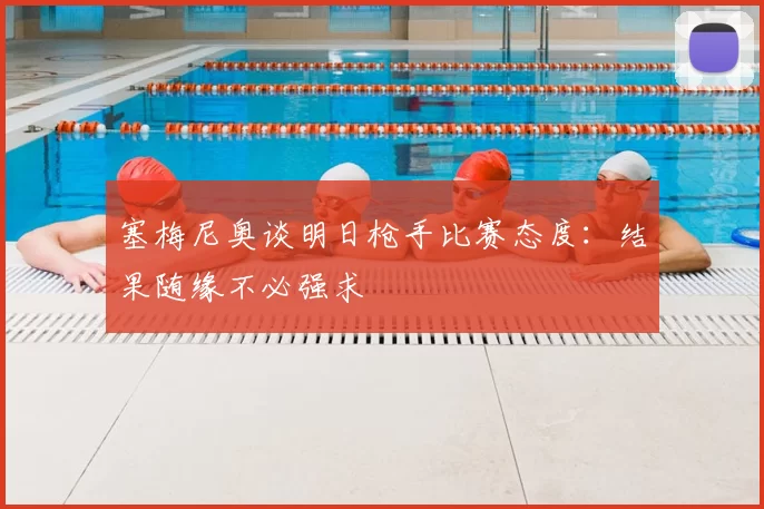 塞梅尼奥谈明日枪手比赛态度：结果随缘不必强求