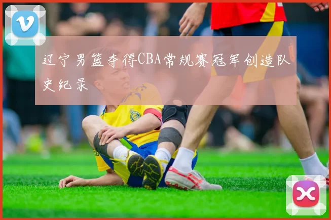 辽宁男篮夺得CBA常规赛冠军创造队史纪录