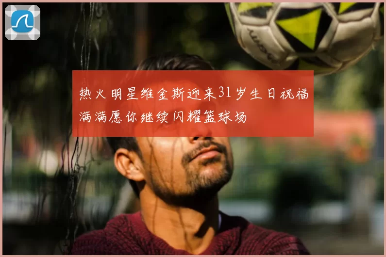 热火明星维金斯迎来31岁生日祝福满满愿你继续闪耀篮球场