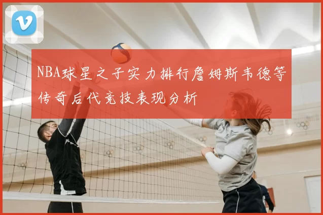 NBA球星之子实力排行詹姆斯韦德等传奇后代竞技表现分析