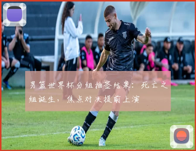 男篮世界杯分组抽签结果:死亡之组诞生,焦点对决提前上演