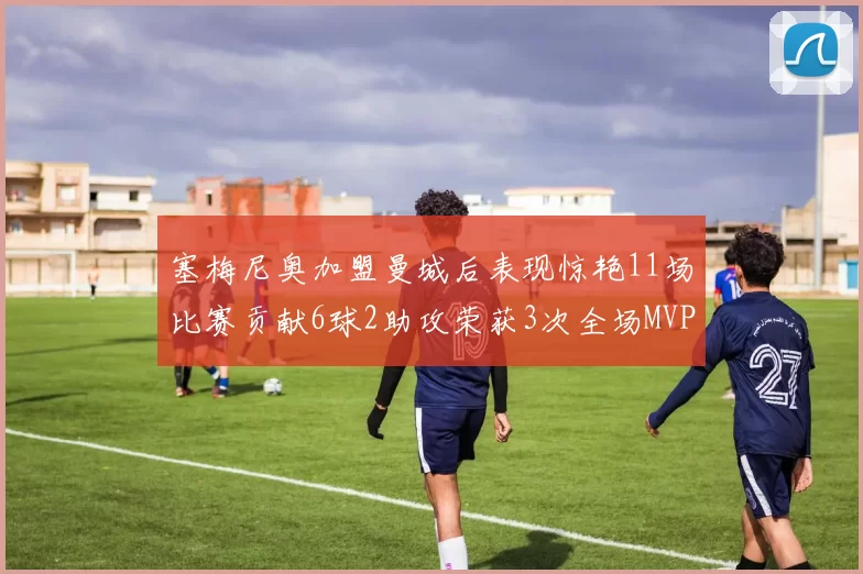 塞梅尼奥加盟曼城后表现惊艳11场比赛贡献6球2助攻荣获3次全场MVP