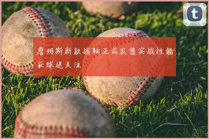 詹姆斯新款战靴正式发售实战性能获球迷关注