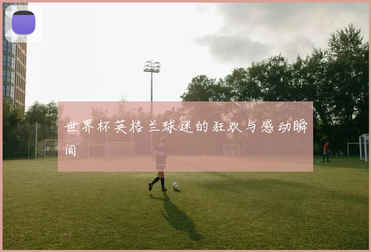 世界杯英格兰球迷的狂欢与感动瞬间