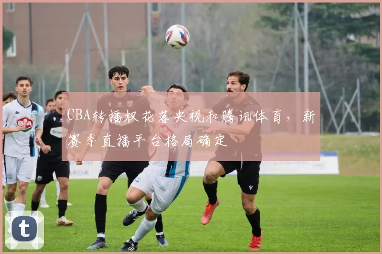 CBA转播权花落央视和腾讯体育，新赛季直播平台格局确定