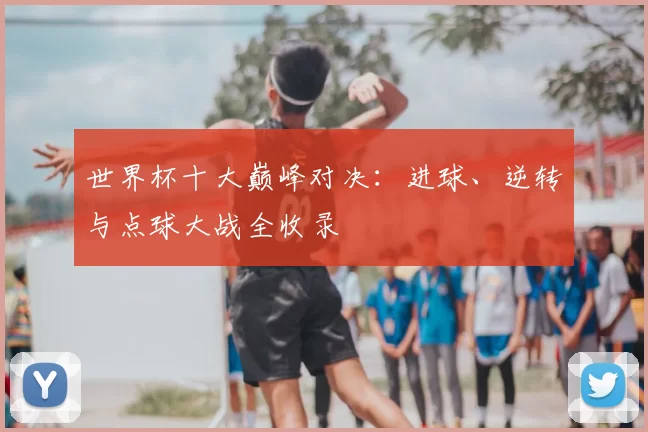 世界杯十大巅峰对决:进球、逆转与点球大战全收录