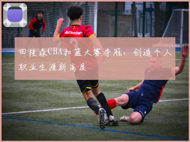 田桂森CBA扣篮大赛夺冠,创造个人职业生涯新高度