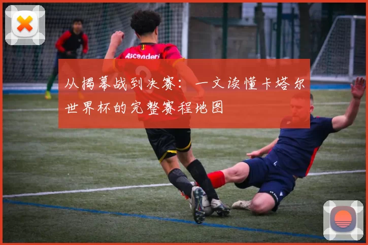 从揭幕战到决赛:一文读懂卡塔尔世界杯的完整赛程地图