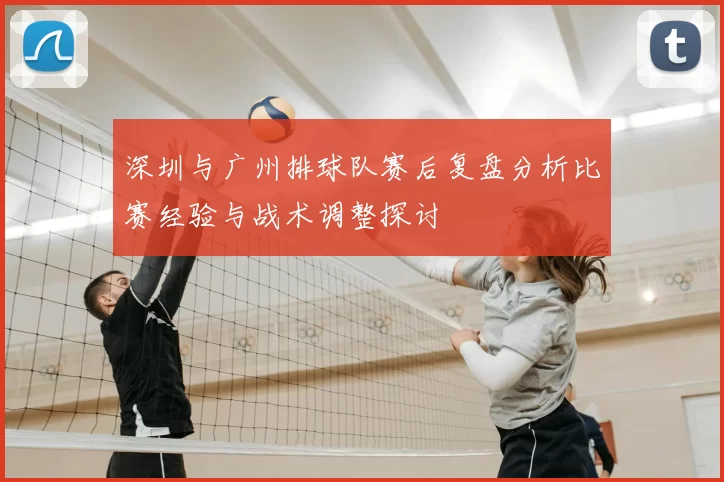 深圳与广州排球队赛后复盘分析比赛经验与战术调整探讨
