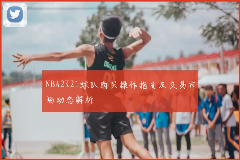 NBA2K21球队购买操作指南及交易市场动态解析
