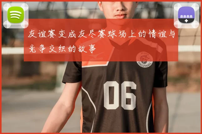 友谊赛变成友尽赛球场上的情谊与竞争交织的故事