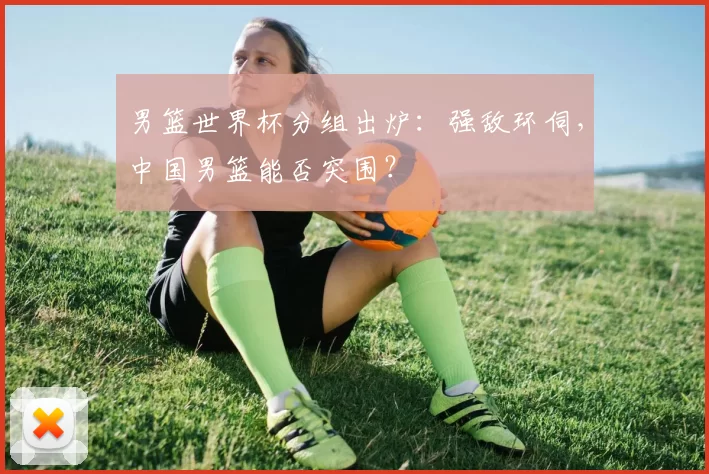 男篮世界杯分组出炉:强敌环伺,中国男篮能否突围?