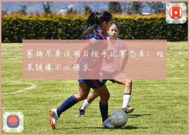 塞梅尼奥谈明日枪手比赛态度：结果随缘不必强求